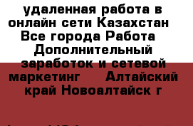 удаленная работа в онлайн сети Казахстан - Все города Работа » Дополнительный заработок и сетевой маркетинг   . Алтайский край,Новоалтайск г.